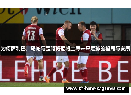 为何萨利巴、乌帕与楚阿梅尼将主导未来足球的格局与发展