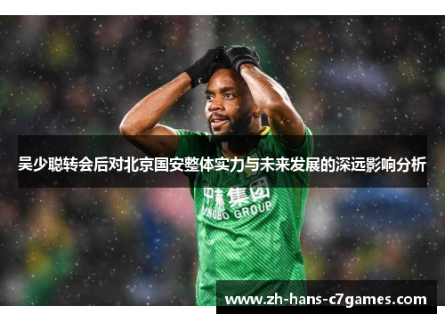 吴少聪转会后对北京国安整体实力与未来发展的深远影响分析