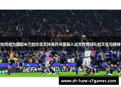 如何成为国际米兰的忠实支持者并深度融入这支传奇球队的文化与精神 如何成为国际米兰的忠实支持者并深度融入这支传奇球队的文化与精神