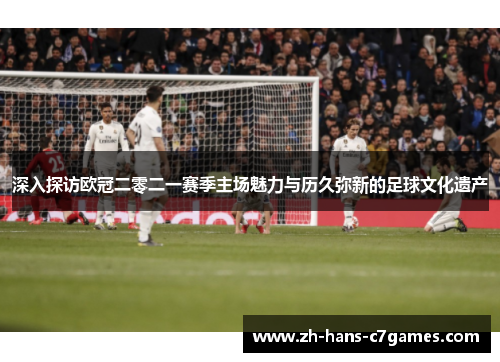 深入探访欧冠二零二一赛季主场魅力与历久弥新的足球文化遗产